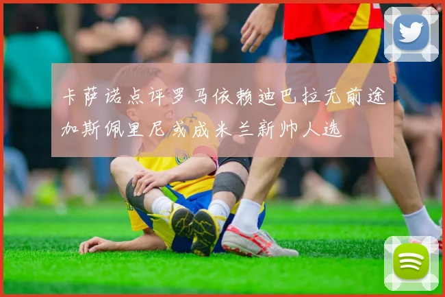 卡萨诺点评罗马依赖迪巴拉无前途加斯佩里尼或成米兰新帅人选