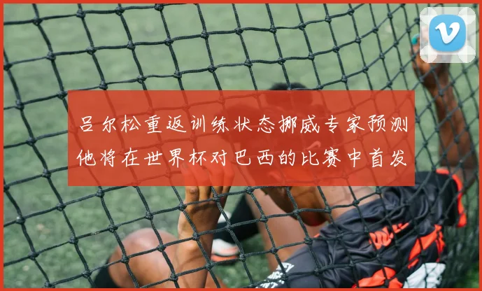 吕尔松重返训练状态挪威专家预测他将在世界杯对巴西的比赛中首发出战