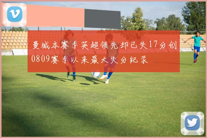 曼城本赛季英超领先却已失17分创0809赛季以来最大失分纪录