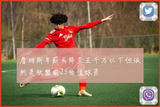 詹姆斯年薪或降至五千万以下但依然是联盟前25价值球员