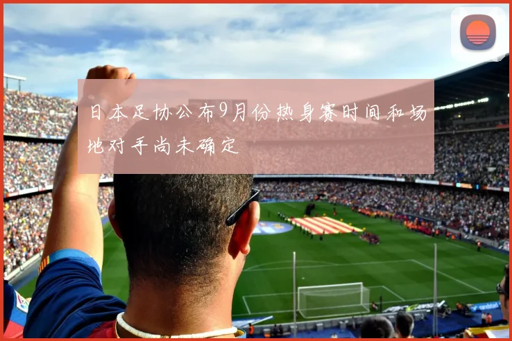 日本足协公布9月份热身赛时间和场地对手尚未确定