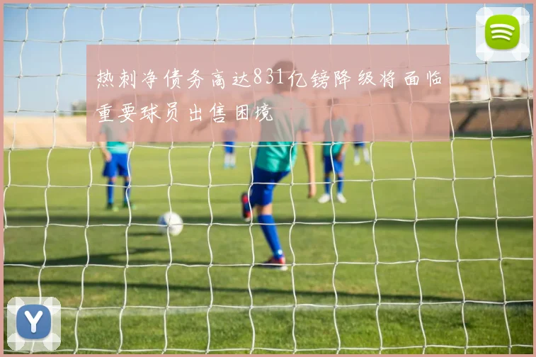 热刺净债务高达831亿镑降级将面临重要球员出售困境