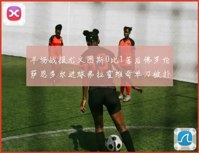 半场战报尤文图斯0比1落后佛罗伦萨恩多尔进球弗拉霍维奇单刀被扑救