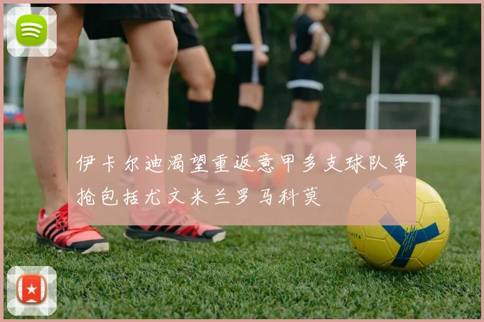伊卡尔迪渴望重返意甲多支球队争抢包括尤文米兰罗马科莫