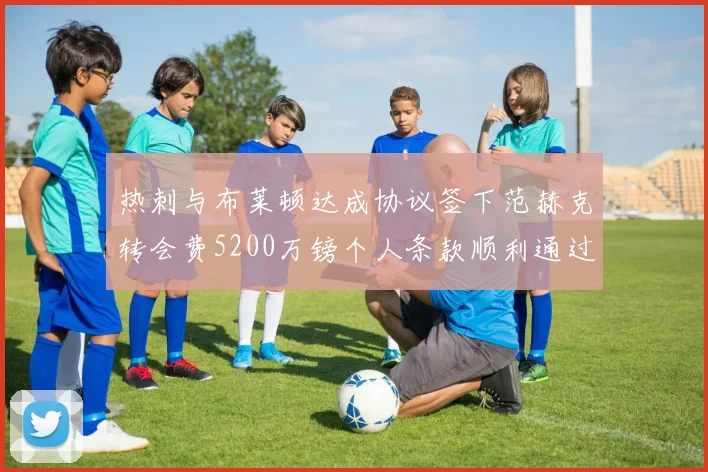 热刺与布莱顿达成协议签下范赫克转会费5200万镑个人条款顺利通过