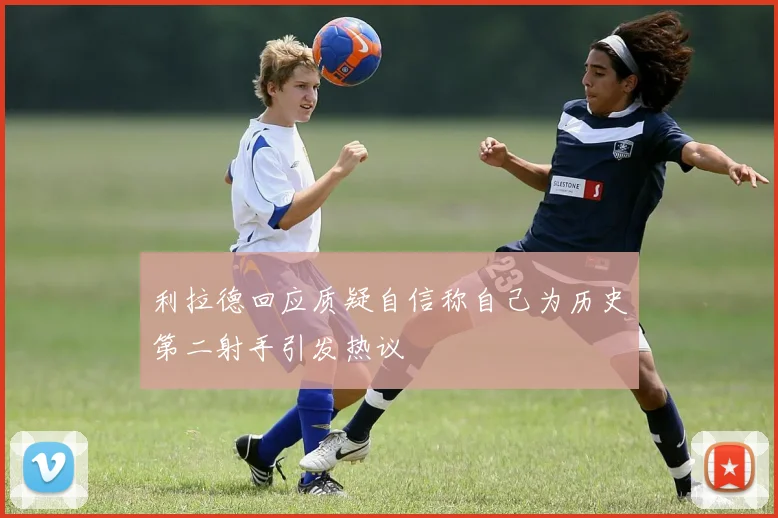 利拉德回应质疑自信称自己为历史第二射手引发热议