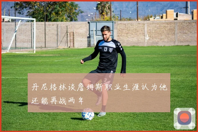 丹尼格林谈詹姆斯职业生涯认为他还能再战两年