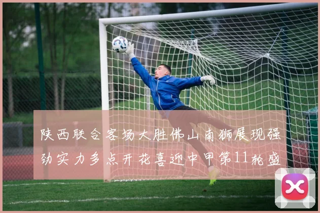 陕西联合客场大胜佛山南狮展现强劲实力多点开花喜迎中甲第11轮盛宴