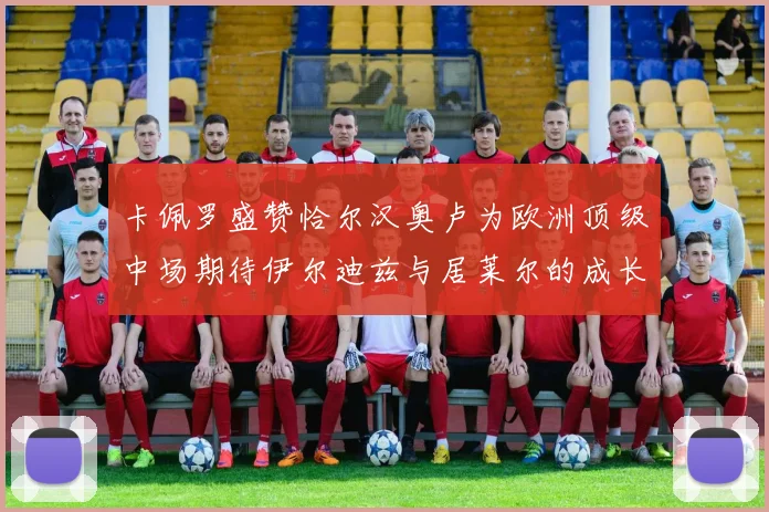 卡佩罗盛赞恰尔汉奥卢为欧洲顶级中场期待伊尔迪兹与居莱尔的成长