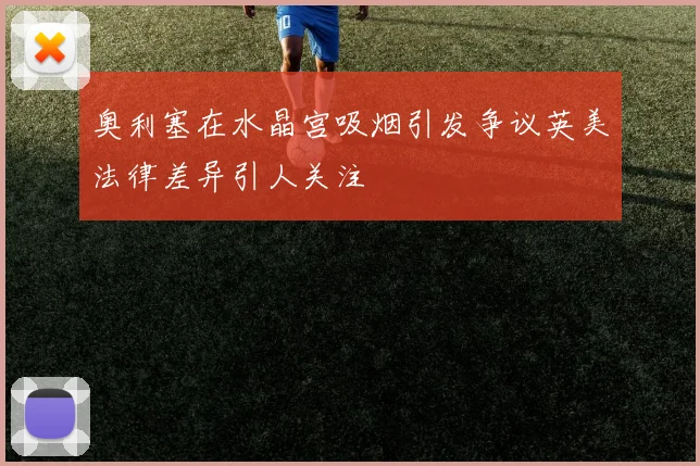 奥利塞在水晶宫吸烟引发争议英美法律差异引人关注
