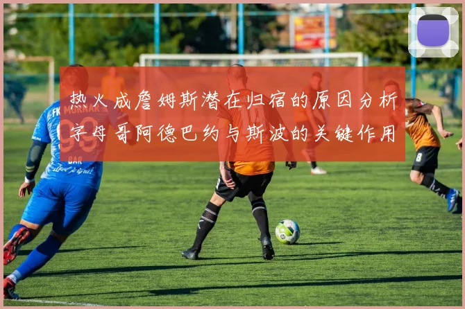 热火成詹姆斯潜在归宿的原因分析字母哥阿德巴约与斯波的关键作用