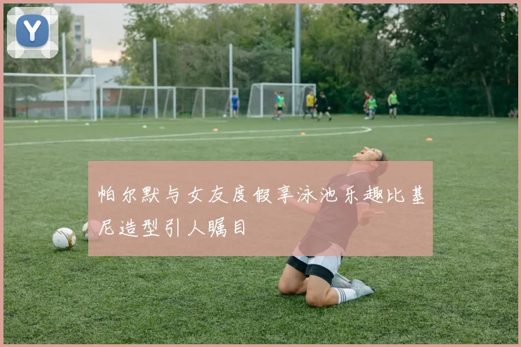 帕尔默与女友度假享泳池乐趣比基尼造型引人瞩目