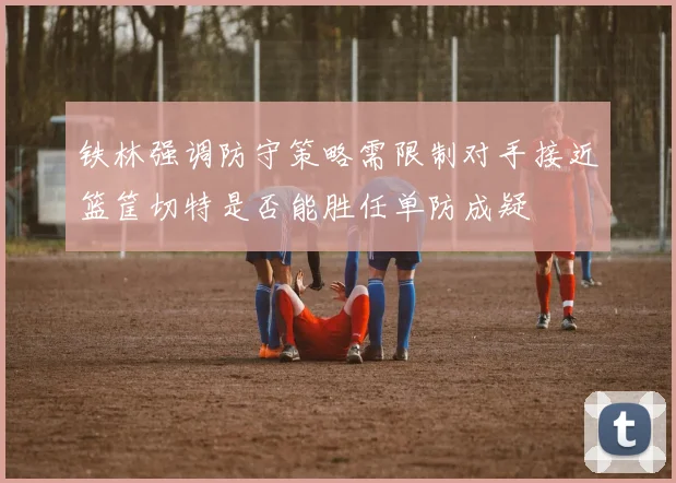 铁林强调防守策略需限制对手接近篮筐切特是否能胜任单防成疑