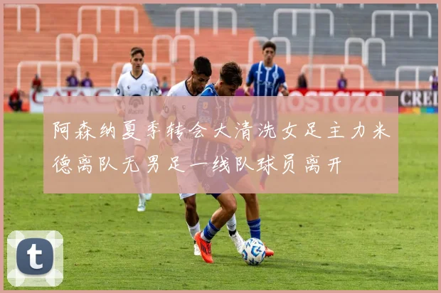 阿森纳夏季转会大清洗女足主力米德离队无男足一线队球员离开