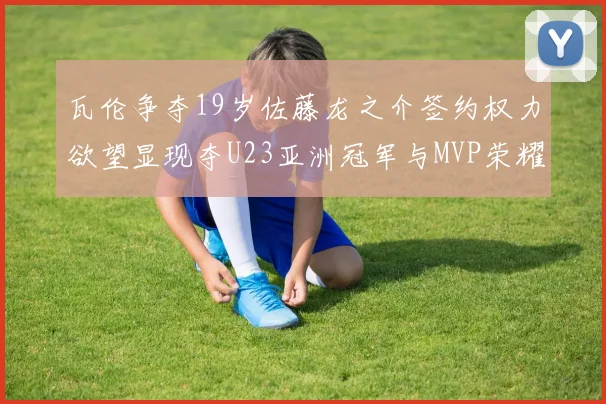 瓦伦争夺19岁佐藤龙之介签约权力欲望显现夺U23亚洲冠军与MVP荣耀
