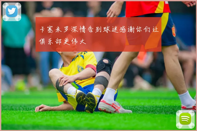 卡塞米罗深情告别球迷感谢你们让俱乐部更伟大