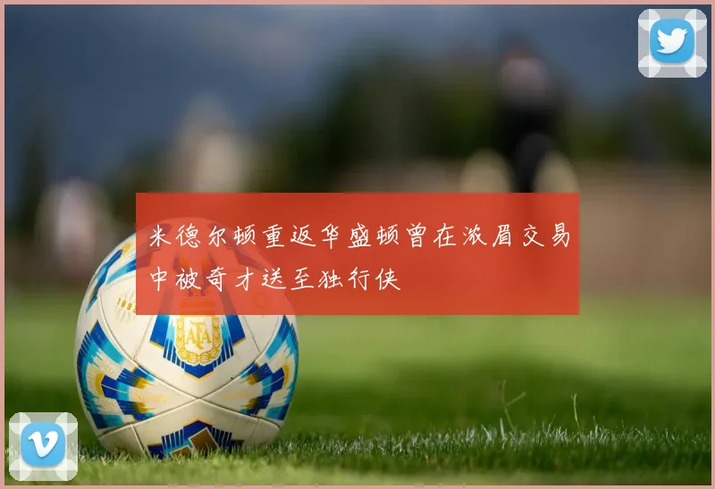 米德尔顿重返华盛顿曾在浓眉交易中被奇才送至独行侠