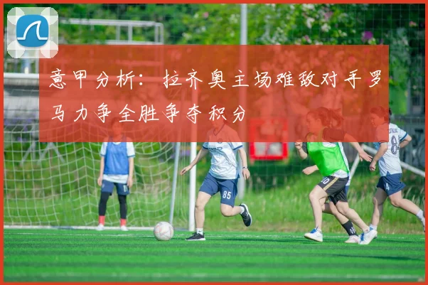 意甲分析：拉齐奥主场难敌对手罗马力争全胜争夺积分