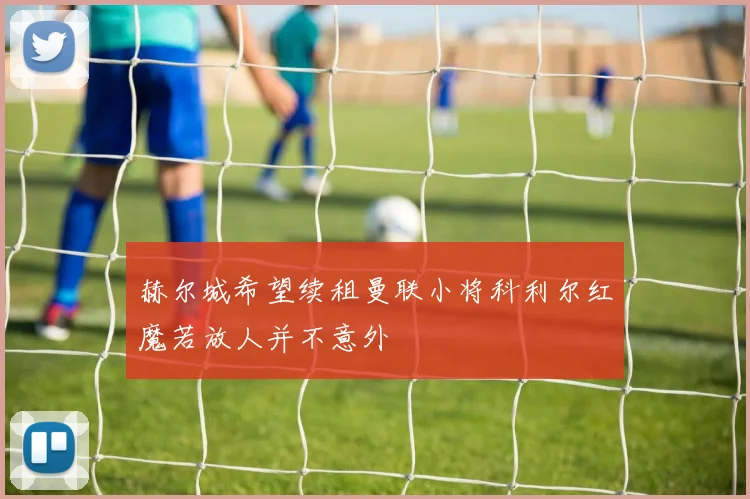 赫尔城希望续租曼联小将科利尔红魔若放人并不意外
